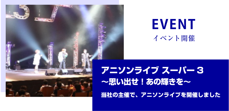 EVENT イベント開催　アニソンライブ スーパー 3～思い出せ！あの輝きを～当社の主催で、アニソンライブを開催しました