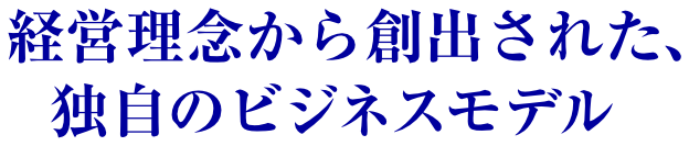 経営理念から創出された、独自のビジネスモデル